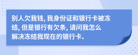 别人欠我钱, 我身份证和银行卡被冻结, 但是银行有欠条, 请问我怎么解决冻结我现在的银行卡、