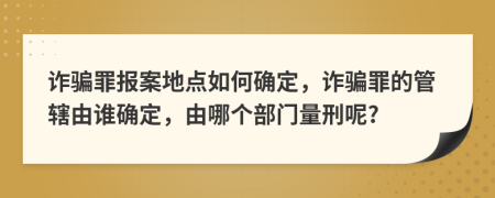 诈骗罪报案地点如何确定，诈骗罪的管辖由谁确定，由哪个部门量刑呢?