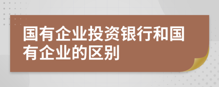 国有企业投资银行和国有企业的区别