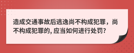 造成交通事故后逃逸尚不构成犯罪，尚不构成犯罪的, 应当如何进行处罚?