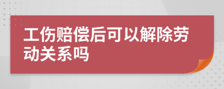 工伤赔偿后可以解除劳动关系吗