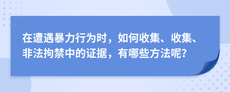 在遭遇暴力行为时，如何收集、收集、非法拘禁中的证据，有哪些方法呢？