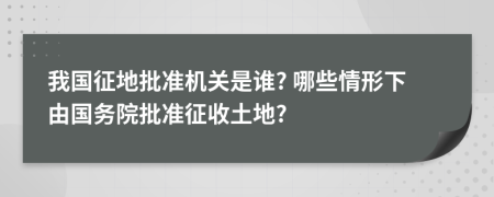 我国征地批准机关是谁? 哪些情形下由国务院批准征收土地?