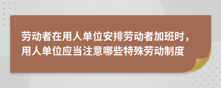 劳动者在用人单位安排劳动者加班时，用人单位应当注意哪些特殊劳动制度