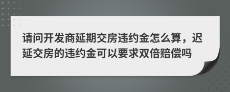 请问开发商延期交房违约金怎么算，迟延交房的违约金可以要求双倍赔偿吗