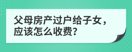 父母房产过户给子女，应该怎么收费？