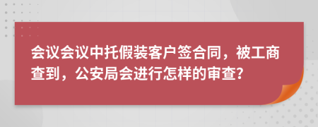 会议会议中托假装客户签合同，被工商查到，公安局会进行怎样的审查？