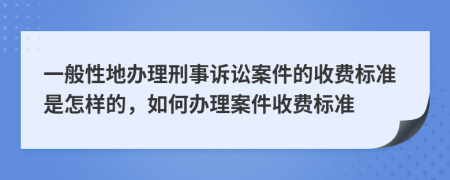 一般性地办理刑事诉讼案件的收费标准是怎样的，如何办理案件收费标准