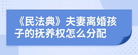 《民法典》夫妻离婚孩子的抚养权怎么分配