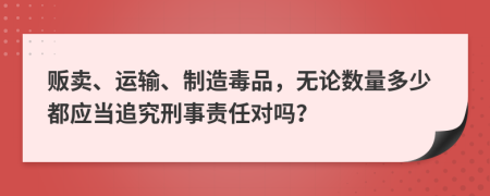 贩卖、运输、制造毒品，无论数量多少都应当追究刑事责任对吗？