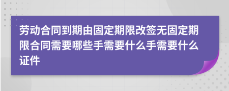 劳动合同到期由固定期限改签无固定期限合同需要哪些手需要什么手需要什么证件