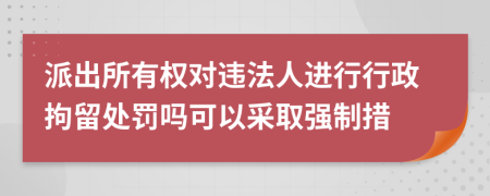 派出所有权对违法人进行行政拘留处罚吗可以采取强制措