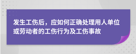 发生工伤后，应如何正确处理用人单位或劳动者的工伤行为及工伤事故