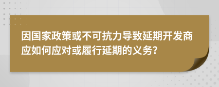 因国家政策或不可抗力导致延期开发商应如何应对或履行延期的义务？