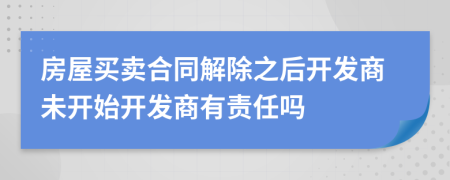 房屋买卖合同解除之后开发商未开始开发商有责任吗