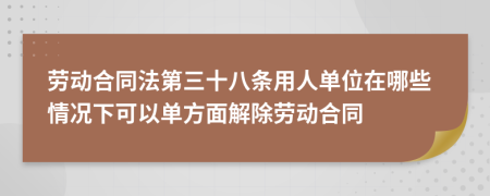 劳动合同法第三十八条用人单位在哪些情况下可以单方面解除劳动合同