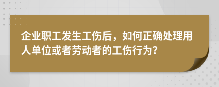 企业职工发生工伤后，如何正确处理用人单位或者劳动者的工伤行为？