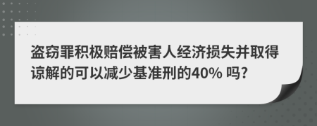 盗窃罪积极赔偿被害人经济损失并取得谅解的可以减少基准刑的40% 吗?