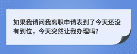 如果我请问我离职申请表到了今天还没有到位，今天突然让我办理吗？