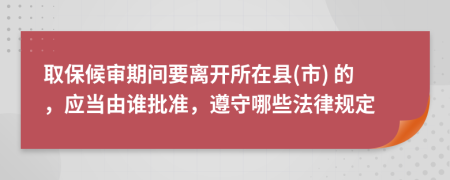 取保候审期间要离开所在县(市) 的，应当由谁批准，遵守哪些法律规定