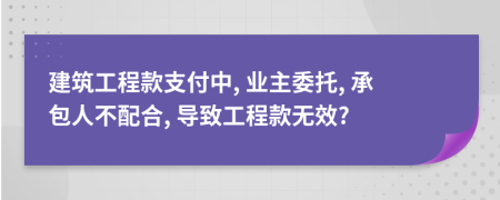 建筑工程款支付中, 业主委托, 承包人不配合, 导致工程款无效?