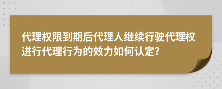 代理权限到期后代理人继续行驶代理权进行代理行为的效力如何认定?