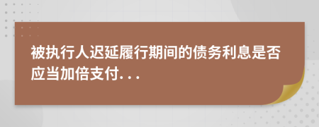 被执行人迟延履行期间的债务利息是否应当加倍支付. . .