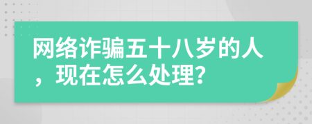 网络诈骗五十八岁的人，现在怎么处理？