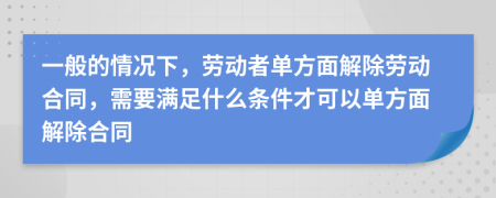 一般的情况下，劳动者单方面解除劳动合同，需要满足什么条件才可以单方面解除合同
