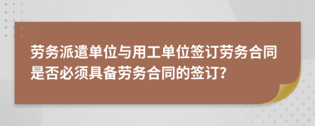 劳务派遣单位与用工单位签订劳务合同是否必须具备劳务合同的签订？