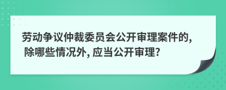 劳动争议仲裁委员会公开审理案件的, 除哪些情况外, 应当公开审理?