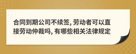 合同到期公司不续签, 劳动者可以直接劳动仲裁吗, 有哪些相关法律规定