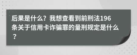 后果是什么？我想查看到前刑法196条关于信用卡诈骗罪的量刑规定是什么？