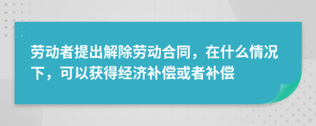 劳动者提出解除劳动合同，在什么情况下，可以获得经济补偿或者补偿