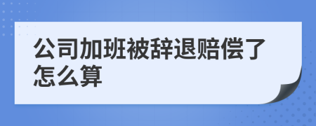 公司加班被辞退赔偿了怎么算