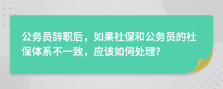 公务员辞职后，如果社保和公务员的社保体系不一致，应该如何处理？