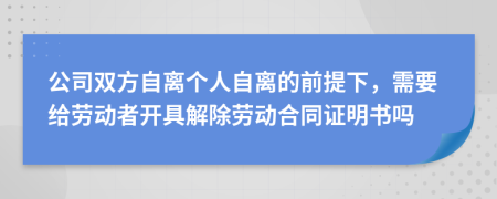 公司双方自离个人自离的前提下，需要给劳动者开具解除劳动合同证明书吗