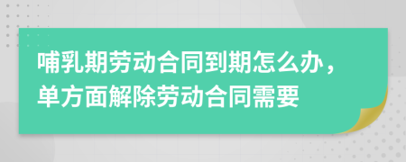 哺乳期劳动合同到期怎么办，单方面解除劳动合同需要