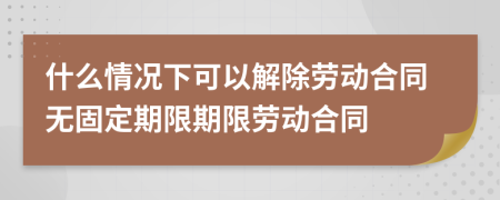 什么情况下可以解除劳动合同无固定期限期限劳动合同