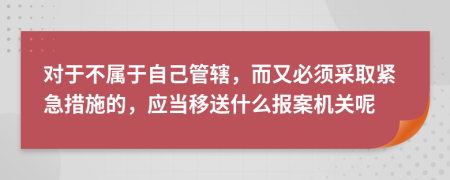 对于不属于自己管辖，而又必须采取紧急措施的，应当移送什么报案机关呢