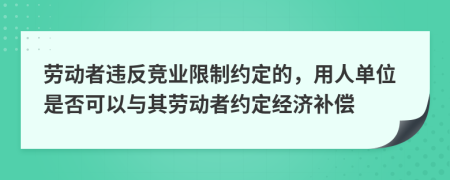 劳动者违反竞业限制约定的，用人单位是否可以与其劳动者约定经济补偿