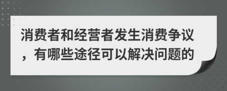 消费者和经营者发生消费争议，有哪些途径可以解决问题的