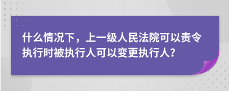 什么情况下，上一级人民法院可以责令执行时被执行人可以变更执行人？