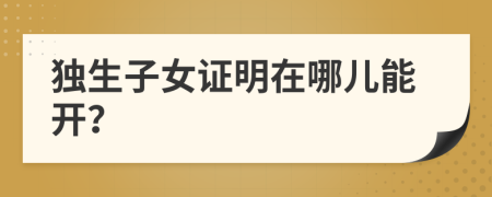 独生子女证明在哪儿能开？