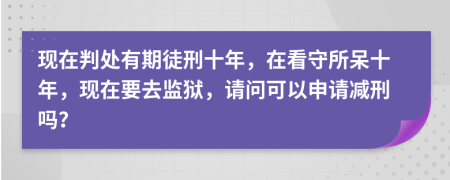 现在判处有期徒刑十年，在看守所呆十年，现在要去监狱，请问可以申请减刑吗？