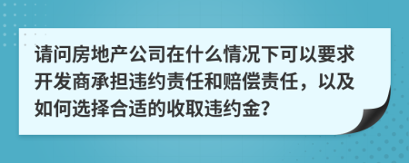 请问房地产公司在什么情况下可以要求开发商承担违约责任和赔偿责任，以及如何选择合适的收取违约金？