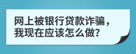 网上被银行贷款诈骗，我现在应该怎么做？