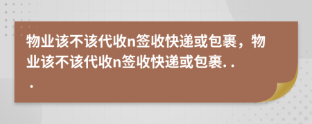 物业该不该代收n签收快递或包裹，物业该不该代收n签收快递或包裹. . .