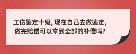 工伤鉴定十级, 现在自己去做鉴定, 做完赔偿可以拿到全部的补偿吗?