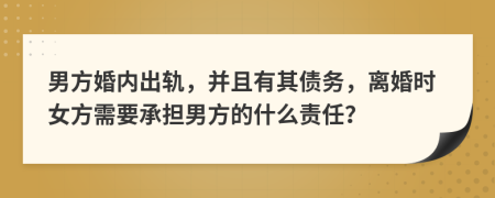 男方婚内出轨，并且有其债务，离婚时女方需要承担男方的什么责任？